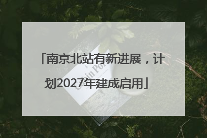 南京北站有新进展，计划2027年建成启用