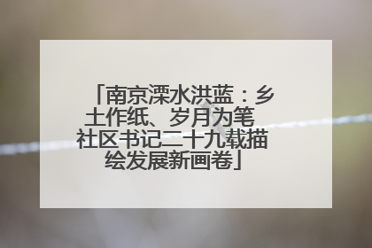 南京溧水洪蓝：乡土作纸、岁月为笔 社区书记二十九载描绘发展新画卷
