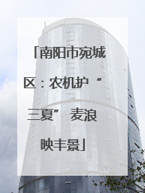 南阳市宛城区：农机护“三夏” 麦浪映丰景