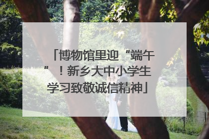 博物馆里迎“端午”！新乡大中小学生学习致敬诚信精神
