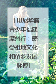 印尼华裔青少年福建漳州行：感受祖地文化和侨乡发展脉搏