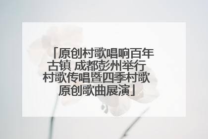 原创村歌唱响百年古镇 成都彭州举行村歌传唱暨四季村歌原创歌曲展演