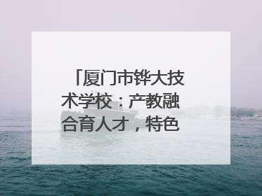 厦门市铧大技术学校：产教融合育人才，特色办学谱新篇