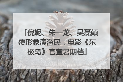 倪妮、朱一龙、吴磊颠覆形象演渔民，电影《东极岛》官宣暑期档