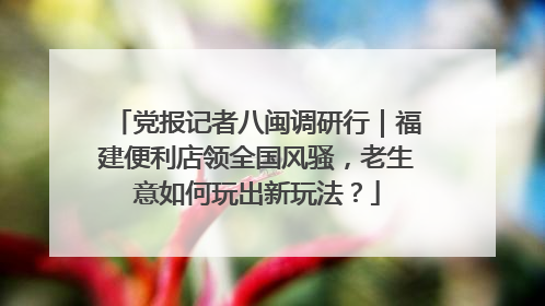 党报记者八闽调研行｜福建便利店领全国风骚，老生意如何玩出新玩法？