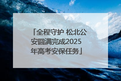 全程守护 松北公安圆满完成2025年高考安保任务