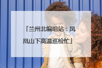 兰州北编组站：凤凰山下高温巡检忙