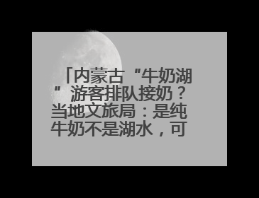 内蒙古“牛奶湖”游客排队接奶？当地文旅局：是纯牛奶不是湖水，可放心喝