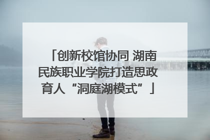 创新校馆协同 湖南民族职业学院打造思政育人“洞庭湖模式”