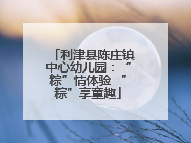 利津县陈庄镇中心幼儿园：“粽”情体验 “粽”享童趣