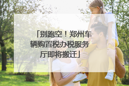 别跑空！郑州车辆购置税办税服务厅即将搬迁