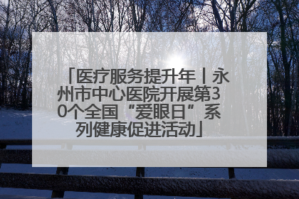 医疗服务提升年丨永州市中心医院开展第30个全国“爱眼日”系列健康促进活动