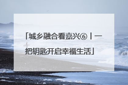 城乡融合看嘉兴⑥丨一把钥匙开启幸福生活