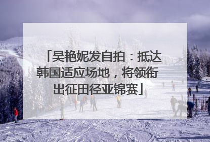 吴艳妮发自拍：抵达韩国适应场地，将领衔出征田径亚锦赛