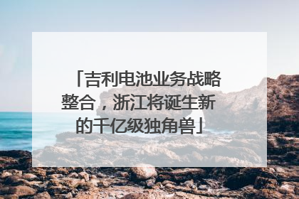 吉利电池业务战略整合，浙江将诞生新的千亿级独角兽