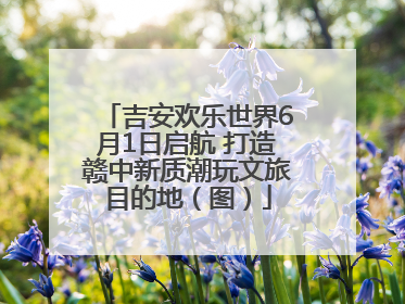 吉安欢乐世界6月1日启航 打造赣中新质潮玩文旅目的地（图）