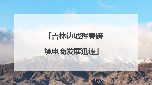 吉林边城珲春跨境电商发展迅速