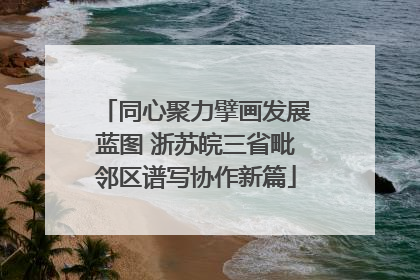 同心聚力擘画发展蓝图 浙苏皖三省毗邻区谱写协作新篇