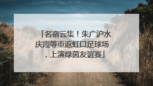 名宿云集！朱广沪水庆霞等重返虹口足球场，上演绿茵友谊赛