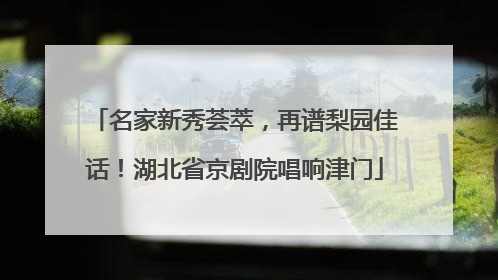 名家新秀荟萃，再谱梨园佳话！湖北省京剧院唱响津门