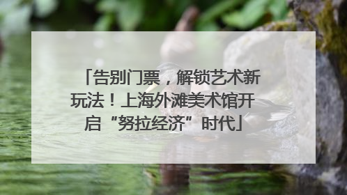 告别门票，解锁艺术新玩法！上海外滩美术馆开启“努拉经济”时代