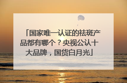 国家唯一认证的祛斑产品都有哪个？央视公认十大品牌，国货白月光