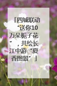 四城联动“送你10万朵栀子花”，共绘长江中游“夏香图景”