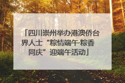 四川崇州举办港澳侨台界人士“粽情端午·粽香同庆”迎端午活动