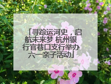 寻踪运河史，启航未来梦 杭州银行官巷口支行举办六一亲子活动