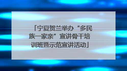 宁夏贺兰举办“多民族一家亲”宣讲骨干培训班暨示范宣讲活动