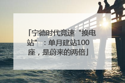 宁德时代竞速“换电站”：单月建站100座，是蔚来的两倍