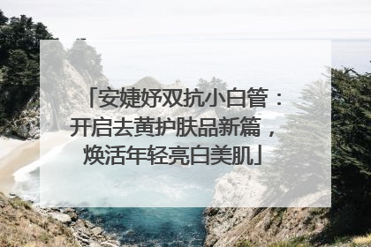 安婕妤双抗小白管：开启去黄护肤品新篇，焕活年轻亮白美肌