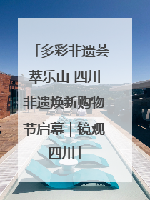 多彩非遗荟萃乐山 四川非遗焕新购物节启幕｜镜观四川