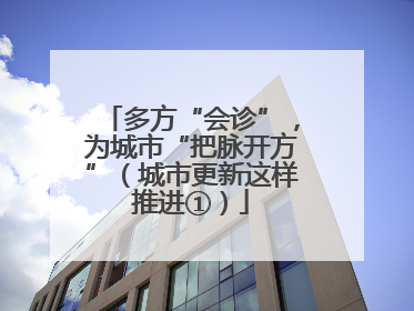 多方“会诊”，为城市“把脉开方”（城市更新这样推进①）