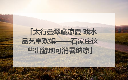 太行叠翠藏凉夏 戏水品艺享欢娱——石家庄这些出游地可消暑纳凉