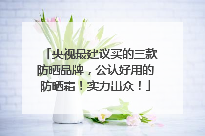 央视最建议买的三款防晒品牌，公认好用的防晒霜！实力出众！