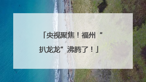 央视聚焦！福州“扒龙龙”沸腾了！