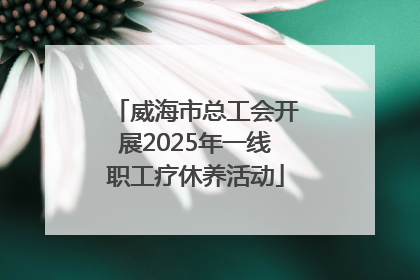 威海市总工会开展2025年一线职工疗休养活动