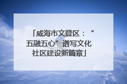 威海市文登区：“五融五心”谱写文化社区建设新篇章