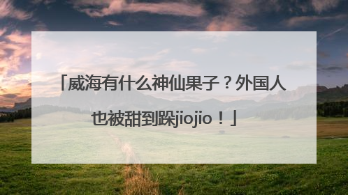 威海有什么神仙果子？外国人也被甜到跺jiojio！