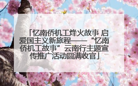 忆南侨机工烽火故事 启爱国主义新旅程——“忆南侨机工故事”云南行主题宣传推广活动圆满收官