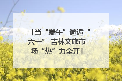 当“端午”邂逅“六一” 吉林文旅市场“热”力全开