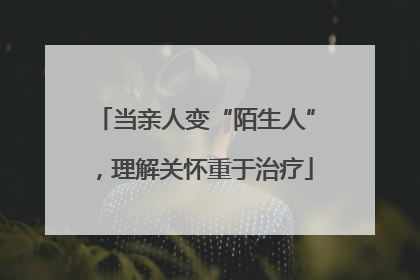 当亲人变“陌生人”，理解关怀重于治疗
