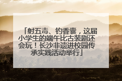 射五毒、钓香囊，这届小学生的端午比古装剧还会玩！长沙非遗进校园传承实践活动举行