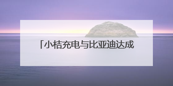 小桔充电与比亚迪达成战略合作 三年内共建1万座“兆瓦闪充”站