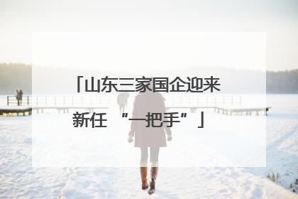 山东三家国企迎来新任 “一把手”