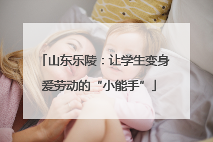 山东乐陵：让学生变身爱劳动的“小能手”