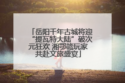 岳阳千年古城将迎“提瓦特大陆”破次元狂欢 湘鄂赣玩家共赴文旅盛宴