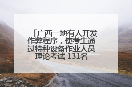 广西一地有人开发作弊程序，使考生通过特种设备作业人员理论考试 131名考生证书被撤销