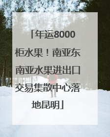 年运8000柜水果！南亚东南亚水果进出口交易集散中心落地昆明